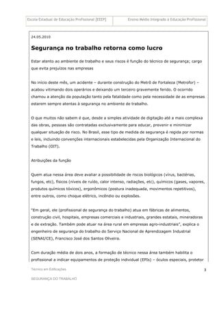 Escola Estadual de Educação Profissional [EEEP] Ensino Médio Integrado à Educação Profissional
Técnico em Edificações
SEGURANÇA DO TRABALHO
3
24.05.2010
Segurança no trabalho retorna como lucro
Estar atento ao ambiente de trabalho e seus riscos é função do técnico de segurança; cargo
que evita prejuízos nas empresas
No início deste mês, um acidente – durante construção do Metrô de Fortaleza (Metrofor) –
acabou vitimando dois operários e deixando um terceiro gravemente ferido. O ocorrido
chamou a atenção da população tanto pela fatalidade como pela necessidade de as empresas
estarem sempre atentas à segurança no ambiente de trabalho.
O que muitos não sabem é que, desde a simples atividade de digitação até a mais complexa
das obras, pessoas são contratadas exclusivamente para educar, prevenir e minimizar
qualquer situação de risco. No Brasil, esse tipo de medida de segurança é regida por normas
e leis, incluindo convenções internacionais estabelecidas pela Organização Internacional do
Trabalho (OIT).
Atribuições da função
Quem atua nessa área deve avaliar a possibilidade de riscos biológicos (vírus, bactérias,
fungos, etc), físicos (níveis de ruído, calor intenso, radiações, etc), químicos (gases, vapores,
produtos químicos tóxicos), ergonômicos (postura inadequada, movimentos repetitivos),
entre outros, como choque elétrico, incêndio ou explosões.
“Em geral, ele (profissional de segurança do trabalho) atua em fábricas de alimentos,
construção civil, hospitais, empresas comerciais e industriais, grandes estatais, mineradoras
e de extração. Também pode atuar na área rural em empresas agro-industriais”, explica o
engenheiro de segurança do trabalho do Serviço Nacional de Aprendizagem Industrial
(SENAI/CE), Francisco José dos Santos Oliveira.
Com duração média de dois anos, a formação de técnico nessa área também habilita o
profissional a indicar equipamentos de proteção individual (EPIs) – óculos especiais, protetor
 