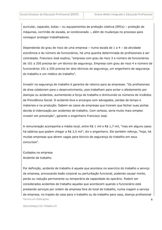 Escola Estadual de Educação Profissional [EEEP] Ensino Médio Integrado à Educação Profissional
Técnico em Edificações
SEGURANÇA DO TRABALHO
4
auricular, capacete, botas – ou equipamentos de proteção coletiva (EPCs) – proteção de
máquinas, corrimão de escada, ar-condicionado -, além de mudanças no processo para
conseguir proteger trabalhadores.
Dependendo do grau de risco de uma empresa – numa escala de 1 a 4 – da atividade
econômica e do número de funcionários, há uma quantia determinada de profissionais a ser
contratada. Francisco José explica, “empresa com grau de risco 3 e número de funcionários
de 101 a 250 precisa ter um técnico de segurança. Empresa com grau de risco 4 e número de
funcionários 101 a 250 precisa ter dois técnicos de segurança, um engenheiro de segurança
do trabalho e um médico do trabalho”.
Investir na segurança do trabalho é garantia de retorno para as empresas. “Os profissionais
da área colaboram para o desenvolvimento, pois trabalham para evitar o afastamento por
doenças ou acidentes, aumentando a força de trabalho e diminuindo os números de inválidos
da Previdência Social. O acidente leva a encargos com advogados, perdas de tempo e
materiais e na produção. Sabem-se casos de empresas que tiveram que fechar suas portas
devido à indenização por acidentes de trabalho. Com certeza, seria muito mais simples
investir em prevenção”, garante o engenheiro Francisco José.
A remuneração acompanha a média local, entre R$ 1 mil e R$ 1,7 mil, “mas em alguns casos
há salários que podem chegar a R$ 2,5 mil”, diz o engenheiro. Ele também reforça, “hoje, há
muitas empresas que abrem vagas para técnico de segurança do trabalho em seus
concursos”.
Cuidados na empresa
Acidente de trabalho
Por definição, acidente de trabalho é aquele que acontece no exercício do trabalho a serviço
da empresa, provocando lesão corporal ou perturbação funcional, podendo causar morte,
perda ou redução permanente ou temporária da capacidade do operário. Podem ser
considerados acidentes de trabalho aqueles que acontecem quando o funcionário está
prestando serviços por ordem da empresa fora do local de trabalho, numa viagem a serviço
da empresa, no trajeto de casa para o trabalho ou do trabalho para casa, doença profissional
 