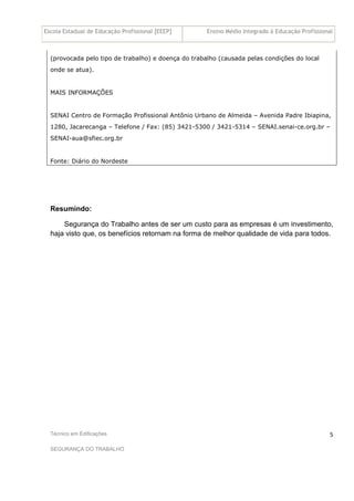 Escola Estadual de Educação Profissional [EEEP] Ensino Médio Integrado à Educação Profissional
Técnico em Edificações
SEGURANÇA DO TRABALHO
5
(provocada pelo tipo de trabalho) e doença do trabalho (causada pelas condições do local
onde se atua).
MAIS INFORMAÇÕES
SENAI Centro de Formação Profissional Antônio Urbano de Almeida – Avenida Padre Ibiapina,
1280, Jacarecanga – Telefone / Fax: (85) 3421-5300 / 3421-5314 – SENAI.senai-ce.org.br –
SENAI-aua@sfiec.org.br
Fonte: Diário do Nordeste
Resumindo:
Segurança do Trabalho antes de ser um custo para as empresas é um investimento,
haja visto que, os benefícios retornam na forma de melhor qualidade de vida para todos.
 