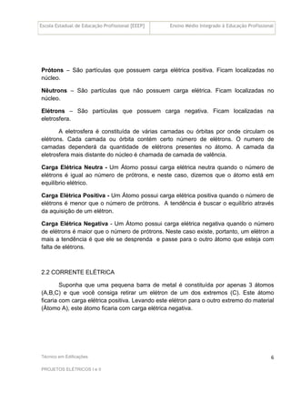 Escola Estadual de Educação Profissional [EEEP] Ensino Médio Integrado à Educação Profissional
Técnico em Edificações
PROJETOS ELÉTRICOS I e II
6
Prótons – São partículas que possuem carga elétrica positiva. Ficam localizadas no
núcleo.
Nêutrons – São partículas que não possuem carga elétrica. Ficam localizadas no
núcleo.
Elétrons – São partículas que possuem carga negativa. Ficam localizadas na
eletrosfera.
A eletrosfera é constituída de várias camadas ou órbitas por onde circulam os
elétrons. Cada camada ou órbita contém certo número de elétrons. O numero de
camadas dependerá da quantidade de elétrons presentes no átomo. A camada da
eletrosfera mais distante do núcleo é chamada de camada de valência.
Carga Elétrica Neutra - Um Átomo possui carga elétrica neutra quando o número de
elétrons é igual ao número de prótrons, e neste caso, dizemos que o átomo está em
equilíbrio elétrico.
Carga Elétrica Positiva - Um Átomo possui carga elétrica positiva quando o número de
elétrons é menor que o número de prótrons. A tendência é buscar o equilíbrio através
da aquisição de um elétron.
Carga Elétrica Negativa - Um Átomo possui carga elétrica negativa quando o número
de elétrons é maior que o número de prótrons. Neste caso existe, portanto, um elétron a
mais a tendência é que ele se desprenda e passe para o outro átomo que esteja com
falta de elétrons.
2.2 CORRENTE ELÉTRICA
Suponha que uma pequena barra de metal é constituída por apenas 3 átomos
(A,B,C) e que você consiga retirar um elétron de um dos extremos (C). Este átomo
ficaria com carga elétrica positiva. Levando este elétron para o outro extremo do material
(Átomo A), este átomo ficaria com carga elétrica negativa.
 