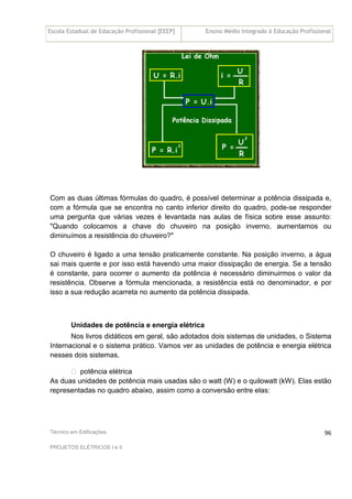 Escola Estadual de Educação Profissional [EEEP] Ensino Médio Integrado à Educação Profissional
Técnico em Edificações
PROJETOS ELÉTRICOS I e II
96
Com as duas últimas fórmulas do quadro, é possível determinar a potência dissipada e,
com a fórmula que se encontra no canto inferior direito do quadro, pode-se responder
uma pergunta que várias vezes é levantada nas aulas de física sobre esse assunto:
"Quando colocamos a chave do chuveiro na posição inverno, aumentamos ou
diminuímos a resistência do chuveiro?"
O chuveiro é ligado a uma tensão praticamente constante. Na posição inverno, a água
sai mais quente e por isso está havendo uma maior dissipação de energia. Se a tensão
é constante, para ocorrer o aumento da potência é necessário diminuirmos o valor da
resistência. Observe a fórmula mencionada, a resistência está no denominador, e por
isso a sua redução acarreta no aumento da potência dissipada.
Unidades de potência e energia elétrica
Nos livros didáticos em geral, são adotados dois sistemas de unidades, o Sistema
Internacional e o sistema prático. Vamos ver as unidades de potência e energia elétrica
nesses dois sistemas.
 potência elétrica
As duas unidades de potência mais usadas são o watt (W) e o quilowatt (kW). Elas estão
representadas no quadro abaixo, assim como a conversão entre elas:
 