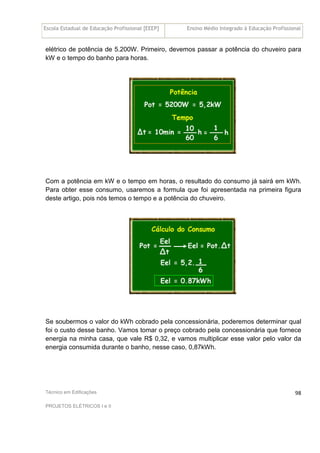 Escola Estadual de Educação Profissional [EEEP] Ensino Médio Integrado à Educação Profissional
Técnico em Edificações
PROJETOS ELÉTRICOS I e II
98
elétrico de potência de 5.200W. Primeiro, devemos passar a potência do chuveiro para
kW e o tempo do banho para horas.
Com a potência em kW e o tempo em horas, o resultado do consumo já sairá em kWh.
Para obter esse consumo, usaremos a formula que foi apresentada na primeira figura
deste artigo, pois nós temos o tempo e a potência do chuveiro.
Se soubermos o valor do kWh cobrado pela concessionária, poderemos determinar qual
foi o custo desse banho. Vamos tomar o preço cobrado pela concessionária que fornece
energia na minha casa, que vale R$ 0,32, e vamos multiplicar esse valor pelo valor da
energia consumida durante o banho, nesse caso, 0,87kWh.
 