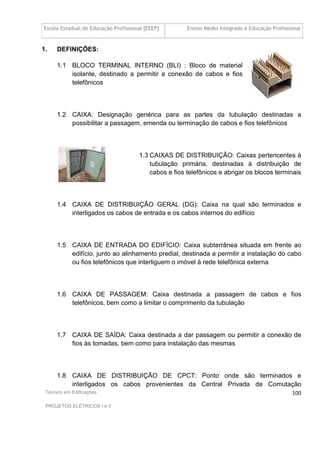 Escola Estadual de Educação Profissional [EEEP] Ensino Médio Integrado à Educação Profissional
Técnico em Edificações
PROJETOS ELÉTRICOS I e II
100
1. DEFINIÇÕES:
1.1 BLOCO TERMINAL INTERNO (BLI) : Bloco de material
isolante, destinado a permitir a conexão de cabos e fios
telefônicos
1.2 CAIXA: Designação genérica para as partes da tubulação destinadas a
possibilitar a passagem, emenda ou terminação de cabos e fios telefônicos
1.3 CAIXAS DE DISTRIBUIÇÃO: Caixas pertencentes à
tubulação primária, destinadas à distribuição de
cabos e fios telefônicos e abrigar os blocos terminais
1.4 CAIXA DE DISTRIBUIÇÃO GERAL (DG): Caixa na qual são terminados e
interligados os cabos de entrada e os cabos internos do edifício
1.5 CAIXA DE ENTRADA DO EDIFÍCIO: Caixa subterrânea situada em frente ao
edifício, junto ao alinhamento predial, destinada a permitir a instalação do cabo
ou fios telefônicos que interliguem o imóvel à rede telefônica externa
1.6 CAIXA DE PASSAGEM: Caixa destinada a passagem de cabos e fios
telefônicos, bem como a limitar o comprimento da tubulação
1.7 CAIXA DE SAÍDA: Caixa destinada a dar passagem ou permitir a conexão de
fios às tomadas, bem como para instalação das mesmas
1.8 CAIXA DE DISTRIBUIÇÃO DE CPCT: Ponto onde são terminados e
interligados os cabos provenientes da Central Privada de Comutação
 
