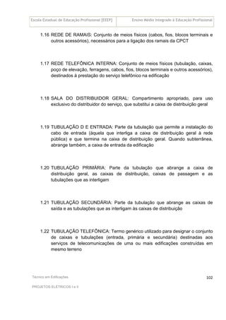 Escola Estadual de Educação Profissional [EEEP] Ensino Médio Integrado à Educação Profissional
Técnico em Edificações
PROJETOS ELÉTRICOS I e II
102
1.16 REDE DE RAMAIS: Conjunto de meios físicos (cabos, fios, blocos terminais e
outros acessórios), necessários para a ligação dos ramais da CPCT
1.17 REDE TELEFÔNICA INTERNA: Conjunto de meios físicos (tubulação, caixas,
poço de elevação, ferragens, cabos, fios, blocos terminais e outros acessórios),
destinados à prestação do serviço telefônico na edificação
1.18 SALA DO DISTRIBUIDOR GERAL: Compartimento apropriado, para uso
exclusivo do distribuidor do serviço, que substitui a caixa de distribuição geral
1.19 TUBULAÇÃO D E ENTRADA: Parte da tubulação que permite a instalação do
cabo de entrada (àquela que interliga a caixa de distribuição geral à rede
pública) e que termina na caixa de distribuição geral. Quando subterrânea,
abrange também, a caixa de entrada da edificação
1.20 TUBULAÇÃO PRIMÁRIA: Parte da tubulação que abrange a caixa de
distribuição geral, as caixas de distribuição, caixas de passagem e as
tubulações que as interligam
1.21 TUBULAÇÃO SECUNDÁRIA: Parte da tubulação que abrange as caixas de
saída e as tubulações que as interligam às caixas de distribuição
1.22 TUBULAÇÃO TELEFÔNICA: Termo genérico utilizado para designar o conjunto
de caixas e tubulações (entrada, primária e secundária) destinadas aos
serviços de telecomunicações de uma ou mais edificações construídas em
mesmo terreno
 
