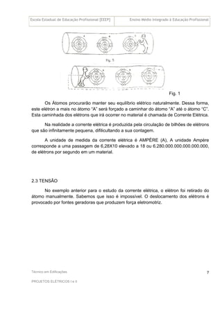 Escola Estadual de Educação Profissional [EEEP] Ensino Médio Integrado à Educação Profissional
Técnico em Edificações
PROJETOS ELÉTRICOS I e II
7
Fig. 1
Os Átomos procurarão manter seu equilíbrio elétrico naturalmente. Dessa forma,
este elétron a mais no átomo “A” será forçado a caminhar do átomo “A” até o átomo “C”.
Esta caminhada dos elétrons que irá ocorrer no material é chamada de Corrente Elétrica.
Na realidade a corrente elétrica é produzida pela circulação de bilhões de elétrons
que são infinitamente pequena, difilicultando a sua contagem.
A unidade de medida da corrente elétrica é AMPÈRE (A), A unidade Ampère
corresponde a uma passagem de 6,28X10 elevado a 18 ou 6.280.000.000.000.000.000,
de elétrons por segundo em um material.
2.3 TENSÃO
No exemplo anterior para o estudo da corrente elétrica, o elétron foi retirado do
átomo manualmente. Sabemos que isso é impossível. O deslocamento dos elétrons é
provocado por fontes geradoras que produzem força eletromotriz.
 