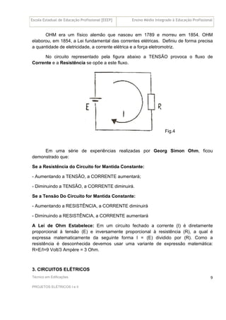 Escola Estadual de Educação Profissional [EEEP] Ensino Médio Integrado à Educação Profissional
Técnico em Edificações
PROJETOS ELÉTRICOS I e II
9
OHM era um físico alemão que nasceu em 1789 e morreu em 1854. OHM
elaborou, em 1854, a Lei fundamental das correntes elétricas. Definiu de forma precisa
a quantidade de eletricidade, a corrente elétrica e a força eletromotriz.
No circuito representado pela figura abaixo a TENSÃO provoca o fluxo de
Corrente e a Resistência se opõe a este fluxo.
Fig.4
Em uma série de experiências realizadas por Georg Simon Ohm, ficou
demonstrado que:
Se a Resistência do Circuito for Mantida Constante:
- Aumentando a TENSÃO, a CORRENTE aumentará;
- Diminuindo a TENSÃO, a CORRENTE diminuirá.
Se a Tensão Do Circuito for Mantida Constante:
- Aumentando a RESISTÊNCIA, a CORRENTE diminuirá
- Diminuindo a RESISTÊNCIA, a CORRENTE aumentará
A Lei de Ohm Estabelece: Em um circuito fechado a corrente (I) é diretamente
proporcional à tensão (E) e inversamente proporcional à resistência (R), a qual é
expressa matematicamente da seguinte forma I = (E) dividido por (R). Como a
resistência é desconhecida devemos usar uma variante de expressão matemática:
R=E/I=9 Volt/3 Ampère = 3 Ohm.
3. CIRCUITOS ELÉTRICOS
 