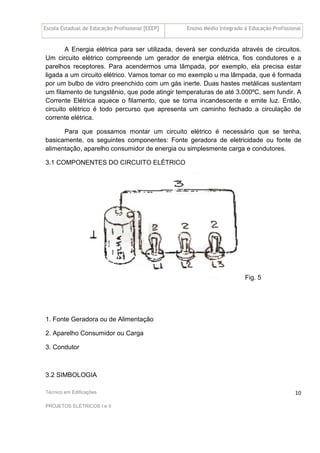 Escola Estadual de Educação Profissional [EEEP] Ensino Médio Integrado à Educação Profissional
Técnico em Edificações
PROJETOS ELÉTRICOS I e II
10
A Energia elétrica para ser utilizada, deverá ser conduzida através de circuitos.
Um circuito elétrico compreende um gerador de energia elétrica, fios condutores e a
parelhos receptores. Para acendermos uma lâmpada, por exemplo, ela precisa estar
ligada a um circuito elétrico. Vamos tomar co mo exemplo u ma lâmpada, que é formada
por um bulbo de vidro preenchido com um gás inerte. Duas hastes metálicas sustentam
um filamento de tungstênio, que pode atingir temperaturas de até 3.000ºC, sem fundir. A
Corrente Elétrica aquece o filamento, que se torna incandescente e emite luz. Então,
circuito elétrico é todo percurso que apresenta um caminho fechado a circulação de
corrente elétrica.
Para que possamos montar um circuito elétrico é necessário que se tenha,
basicamente, os seguintes componentes: Fonte geradora de eletricidade ou fonte de
alimentação, aparelho consumidor de energia ou simplesmente carga e condutores.
3.1 COMPONENTES DO CIRCUITO ELÉTRICO
Fig. 5
1. Fonte Geradora ou de Alimentação
2. Aparelho Consumidor ou Carga
3. Condutor
3.2 SIMBOLOGIA
 