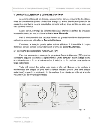 Escola Estadual de Educação Profissional [EEEP] Ensino Médio Integrado à Educação Profissional
Técnico em Edificações
PROJETOS ELÉTRICOS I e II
15
5. CORRENTE ALTERNADA E CORRENTE CONTÍNUA
A corrente elétrica já foi definida, anteriormente, como o movimento de elétrons
livres em um condutor ligado a uma fonte e energia ou a uma diferença de potencial. Se
essa d.d.p., mantiver a mesma polaridade a corrente terá um único sentido, ou seja, será
uma corrente contínua.
Existe, porém, outro tipo de corrente elétrica que alterna seu sentido de circulação
nos condutores e, por isso, é chamada de Corrente Alternada.
Para o funcionamento dos circuitos internos da grande maioria dos equipamentos
eletrônicos a corrente utilizada é a Corrente Contínua.
Entretanto a energia gerada pelas usinas elétricas é transmitida à longas
distâncias para os centros consumidores sob a forma de Corrente Alternada.
5.1 GERAÇÃO DE CORRENTE ALTERNADA (CA)
Para que se entenda o processo de geração de Corrente Alternada (CA) é preciso
conhecer o seguinte fenômeno: se aproximarmos um fio condutor de um pedaço de imã
e movimentarmos o fio ou o imã ou ambos é induzida no fio condutor uma tensão ou
força eletromotriz.
Todo imã possui dois pólos: polo norte e pólo sul. Quando o fio condutor é
movimentado em direção ao pólo norte a tensão induzida possui uma certa direção
(polaridade) e quando o movimento do fio condutor é em direção ao pólo sul a tensão
induzida muda de direção (polaridade).
Fig. 15
 