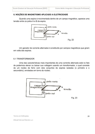 Escola Estadual de Educação Profissional [EEEP] Ensino Médio Integrado à Educação Profissional
Técnico em Edificações
PROJETOS ELÉTRICOS I e II
20
6. NOÇÕES DE MAGNETISMO APLICADO A ELETRICIDADE
Quando uma espira é movimentada dentro de um campo magnético, aparece uma
tensão entre os polos A e B da espira.
Fig. 22
Um gerador de corrente alternada é constituído por campos magnéticos que giram
em volta das espiras.
6.1 TRANSFORMADOR
Uma das características mais importantes de uma corrente alternada está no fato
de podermos elevar ou baixar sua voltagem usando um transformador, o qual consiste
de um núcleo de ferro com dois conjuntos de espiras isoladas (o primário e o
secundário), enroladas em torno do núcleo.
Fig. 23
 