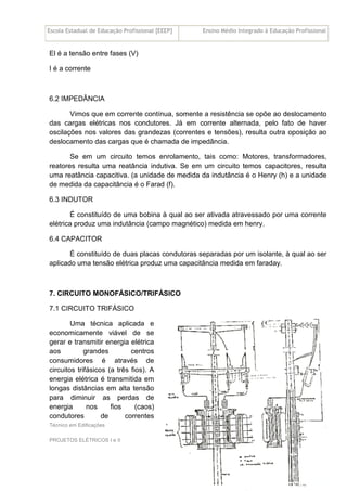 Escola Estadual de Educação Profissional [EEEP] Ensino Médio Integrado à Educação Profissional
Técnico em Edificações
PROJETOS ELÉTRICOS I e II
22
El é a tensão entre fases (V)
I é a corrente
6.2 IMPEDÂNCIA
Vimos que em corrente contínua, somente a resistência se opõe ao deslocamento
das cargas elétricas nos condutores. Já em corrente alternada, pelo fato de haver
oscilações nos valores das grandezas (correntes e tensões), resulta outra oposição ao
deslocamento das cargas que é chamada de impedância.
Se em um circuito temos enrolamento, tais como: Motores, transformadores,
reatores resulta uma reatância indutiva. Se em um circuito temos capacitores, resulta
uma reatância capacitiva. (a unidade de medida da indutância é o Henry (h) e a unidade
de medida da capacitância é o Farad (f).
6.3 INDUTOR
É constituído de uma bobina à qual ao ser ativada atravessado por uma corrente
elétrica produz uma indutância (campo magnético) medida em henry.
6.4 CAPACITOR
É constituído de duas placas condutoras separadas por um isolante, à qual ao ser
aplicado uma tensão elétrica produz uma capacitância medida em faraday.
7. CIRCUITO MONOFÁSICO/TRIFÁSICO
7.1 CIRCUITO TRIFÁSICO
Uma técnica aplicada e
economicamente viável de se
gerar e transmitir energia elétrica
aos grandes centros
consumidores é através de
circuitos trifásicos (a três fios). A
energia elétrica é transmitida em
longas distâncias em alta tensão
para diminuir as perdas de
energia nos fios (caos)
condutores de correntes
 