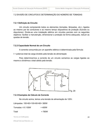 Escola Estadual de Educação Profissional [EEEP] Ensino Médio Integrado à Educação Profissional
Técnico em Edificações
PROJETOS ELÉTRICOS I e II
24
7.2 DIVISÃO DE CIRCUITOS E DETERMINAÇÃO DO NÚMERO DE TOMADAS
7.2.1 Definição de Circuito
Um circuito compreende todos os elementos (tomadas, lâmpadas, etc.), ligados
ao mesmo par de condutores e ao mesmo tempo dispositivos de proteção (fusíveis ou
disjuntores). Divide-se uma instalação elétrica em circuitos parciais com os seguintes
objetivos: facilitar a manutenção, dimensionar a proteção da forma adequada, reduzir as
quedas de tensão.
7.2.2 Capacidade Normal de um Circuito
A corrente consumida por um aparelho elétrico é determinada pela fórmula:
I = potencia total da carga dividido pela tensão de alimentação
Para determinarmos a corrente de um circuito somamos as cargas ligadas ao
mesmo e dividimos o total obtido pela tensão.
Fig. 29
7.2.3 Exemplos de Cálculo de Corrente
No circuito acima, temos uma tensão de alimentação de 120V.
Lâmpadas: 100+60+100+60+60= 380W
Tomadas: 4 X 100W = 400W
Total = 780W
 