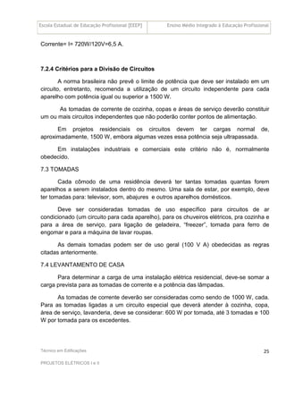 Escola Estadual de Educação Profissional [EEEP] Ensino Médio Integrado à Educação Profissional
Técnico em Edificações
PROJETOS ELÉTRICOS I e II
25
Corrente= I= 720W/120V=6,5 A.
7.2.4 Critérios para a Divisão de Circuitos
A norma brasileira não prevê o limite de potência que deve ser instalado em um
circuito, entretanto, recomenda a utilização de um circuito independente para cada
aparelho com potência igual ou superior a 1500 W.
As tomadas de corrente de cozinha, copas e áreas de serviço deverão constituir
um ou mais circuitos independentes que não poderão conter pontos de alimentação.
Em projetos residenciais os circuitos devem ter cargas normal de,
aproximadamente, 1500 W, embora algumas vezes essa potência seja ultrapassada.
Em instalações industriais e comerciais este critério não é, normalmente
obedecido.
7.3 TOMADAS
Cada cômodo de uma residência deverá ter tantas tomadas quantas forem
aparelhos a serem instalados dentro do mesmo. Uma sala de estar, por exemplo, deve
ter tomadas para: televisor, som, abajures e outros aparelhos domésticos.
Deve ser consideradas tomadas de uso específico para circuitos de ar
condicionado (um circuito para cada aparelho), para os chuveiros elétricos, pra cozinha e
para a área de serviço, para ligação de geladeira, “freezer”, tomada para ferro de
engomar e para a máquina de lavar roupas.
As demais tomadas podem ser de uso geral (100 V A) obedecidas as regras
citadas anteriormente.
7.4 LEVANTAMENTO DE CASA
Para determinar a carga de uma instalação elétrica residencial, deve-se somar a
carga prevista para as tomadas de corrente e a potência das lâmpadas.
As tomadas de corrente deverão ser consideradas como sendo de 1000 W, cada.
Para as tomadas ligadas a um circuito especial que deverá atender à cozinha, copa,
área de serviço, lavanderia, deve se considerar: 600 W por tomada, até 3 tomadas e 100
W por tomada para os excedentes.
 