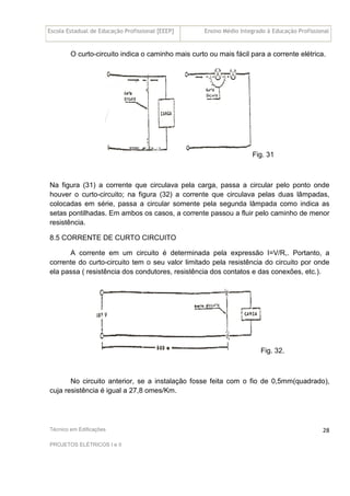 Escola Estadual de Educação Profissional [EEEP] Ensino Médio Integrado à Educação Profissional
Técnico em Edificações
PROJETOS ELÉTRICOS I e II
28
O curto-circuito indica o caminho mais curto ou mais fácil para a corrente elétrica.
Fig. 31
Na figura (31) a corrente que circulava pela carga, passa a circular pelo ponto onde
houver o curto-circuito; na figura (32) a corrente que circulava pelas duas lâmpadas,
colocadas em série, passa a circular somente pela segunda lâmpada como indica as
setas pontilhadas. Em ambos os casos, a corrente passou a fluir pelo caminho de menor
resistência.
8.5 CORRENTE DE CURTO CIRCUITO
A corrente em um circuito é determinada pela expressão I=V/R,. Portanto, a
corrente do curto-circuito tem o seu valor limitado pela resistência do circuito por onde
ela passa ( resistência dos condutores, resistência dos contatos e das conexões, etc.).
Fig. 32.
No circuito anterior, se a instalação fosse feita com o fio de 0,5mm(quadrado),
cuja resistência é igual a 27,8 omes/Km.
 