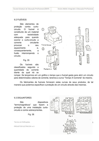 Escola Estadual de Educação Profissional [EEEP] Ensino Médio Integrado à Educação Profissional
Técnico em Edificações
PROJETOS ELÉTRICOS I e II
31
9.2 FUSÍVEIS
São elementos de
proteção contra curto-
circuito. O fusível é
constituído de um material
com resistividade
adequada para quando
ocorrer o curto-circuito a
corrente circulante
provocar o seu
aquecimento e,
consequentemente, a
fusão interrompendo o
circuito.
Fig. 35
Os fusíveis são
classificados segundo a
quantidade de corrente
diante da qual irá se
romper. Se lançarmos em um gráfico o tempo que o fusível gasta para abrir um circuito
para determinados valores de corrente, teremos a curva “Tempo X Corrente” do mesmo.
Os fabricantes de fusíveis fornecem estas curvas de seus produtos, de tal
maneira que podemos especificar a proteção de um circuito através das mesmas.
9.3 DISJUNTORES
São dispositivos
“termomagnéticos” que fazem a
proteção de uma instalação curto-
circuito e contra sobrecorrentes.
Fig. 36
 
