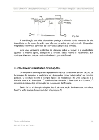 Escola Estadual de Educação Profissional [EEEP] Ensino Médio Integrado à Educação Profissional
Técnico em Edificações
PROJETOS ELÉTRICOS I e II
33
Fig. 38
A combinação dos dois dispositivos protege o circuito contra corrente de alta
intensidade e de curta duração, que são as correntes de curto-circuito (dispositivo
magnético) e contra as correntes de sobrecargas (dispositivo térmico).
Uma das vantagens evidentes do disjuntor sobre o fusível é a durabilidade
(quando o mesmo opera, desligando o circuito, basta rearmá-lo novamente). Em
contrapartida o seu preço é muito mais elevado que o do fusível.
11. ESQUEMAS FUNDAMENTAIS DE LIGAÇÕES
Os esquemas subsequentes representam trechos construtivos de um circuito de
iluminação de tomadas, e poderiam ser designados como “subcircuitos” ou circuitos
parciais. O condutor–neutro é sempre ligado ao receptáculo de uma lâmpada e a
tomada, nunca ao interruptor. O condutor-fase alimenta o interruptor e a tomada. O
condutor de retorno liga o interruptor ao receptáculo da lâmpada.
Ponto de luz e interruptor simples, isto é, de uma seção. Ao interruptor, vai o fio a
fase F e volta à caixa de centro de luz, o fio retorno R.
 