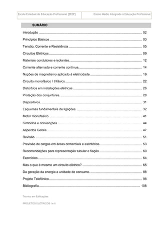 Escola Estadual de Educação Profissional [EEEP] Ensino Médio Integrado à Educação Profissional
Técnico em Edificações
PROJETOS ELÉTRICOS I e II
SUMÁRIO
Introdução .................................................................................................................. 02
Princípios Básicos ...................................................................................................... 03
Tensão, Corrente e Resistência ................................................................................. 05
Circuitos Elétricos....................................................................................................... 09
Materiais condutores e isolantes. ............................................................................... 12
Corrente alternada e corrente contínua...................................................................... 14
Noções de magnetismo aplicado à eletricidade. ........................................................ 19
Circuito monofásico / trifásico..................................................................................... 22
Distúrbios em instalações elétricas ............................................................................ 26
Proteção dos conjuntores........................................................................................... 28
Dispositivos. ............................................................................................................... 31
Esquemas fundamentais de ligações......................................................................... 32
Motor monofásico....................................................................................................... 41
Símbolos e convenções ............................................................................................. 44
Aspectos Gerais. ........................................................................................................ 47
Revisão. ..................................................................................................................... 51
Previsão de cargas em áreas comerciais e escritórios............................................... 53
Recomendações para representação tubular e fiação. .............................................. 60
Exercícios................................................................................................................... 64
Mas o que é mesmo um circuito elétrico?. ................................................................. 65
Da geração da energia a unidade de consumo.......................................................... 88
Projeto Telefônico....................................................................................................... 98
Bibliografia................................................................................................................ 108
 