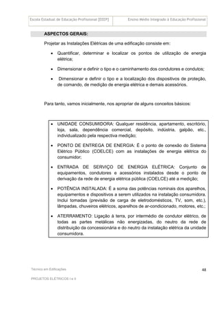 Escola Estadual de Educação Profissional [EEEP] Ensino Médio Integrado à Educação Profissional
Técnico em Edificações
PROJETOS ELÉTRICOS I e II
48
ASPECTOS GERAIS:
Projetar as Instalações Elétricas de uma edificação consiste em:
• Quantificar, determinar e localizar os pontos de utilização de energia
elétrica;
• Dimensionar e definir o tipo e o caminhamento dos condutores e condutos;
• Dimensionar e definir o tipo e a localização dos dispositivos de proteção,
de comando, de medição de energia elétrica e demais acessórios.
Para tanto, vamos inicialmente, nos apropriar de alguns conceitos básicos:
• UNIDADE CONSUMIDORA: Qualquer residência, apartamento, escritório,
loja, sala, dependência comercial, depósito, indústria, galpão, etc.,
individualizado pela respectiva medição;
• PONTO DE ENTREGA DE ENERGIA: É o ponto de conexão do Sistema
Elétrico Público (COELCE) com as instalações de energia elétrica do
consumidor;
• ENTRADA DE SERVIÇO DE ENERGIA ELÉTRICA: Conjunto de
equipamentos, condutores e acessórios instalados desde o ponto de
derivação da rede de energia elétrica pública (COELCE) até a medição;
• POTÊNCIA INSTALADA: É a soma das potências nominais dos aparelhos,
equipamentos e dispositivos a serem utilizados na instalação consumidora.
Inclui tomadas (previsão de carga de eletrodomésticos, TV, som, etc.),
lâmpadas, chuveiros elétricos, aparelhos de ar-condicionado, motores, etc.;
• ATERRAMENTO: Ligação à terra, por intermédio de condutor elétrico, de
todas as partes metálicas não energizadas, do neutro da rede de
distribuição da concessionária e do neutro da instalação elétrica da unidade
consumidora.
 