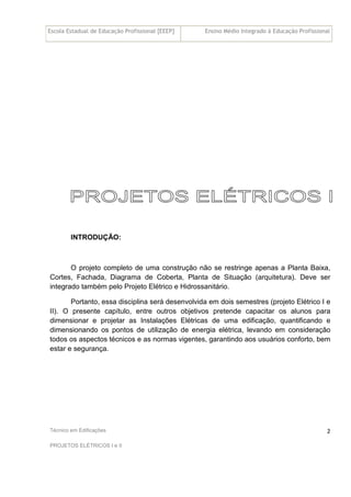 Escola Estadual de Educação Profissional [EEEP] Ensino Médio Integrado à Educação Profissional
Técnico em Edificações
PROJETOS ELÉTRICOS I e II
2
INTRODUÇÃO:
O projeto completo de uma construção não se restringe apenas a Planta Baixa,
Cortes, Fachada, Diagrama de Coberta, Planta de Situação (arquitetura). Deve ser
integrado também pelo Projeto Elétrico e Hidrossanitário.
Portanto, essa disciplina será desenvolvida em dois semestres (projeto Elétrico I e
II). O presente capítulo, entre outros objetivos pretende capacitar os alunos para
dimensionar e projetar as Instalações Elétricas de uma edificação, quantificando e
dimensionando os pontos de utilização de energia elétrica, levando em consideração
todos os aspectos técnicos e as normas vigentes, garantindo aos usuários conforto, bem
estar e segurança.
 