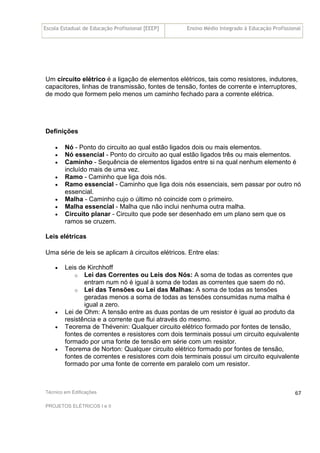 Escola Estadual de Educação Profissional [EEEP] Ensino Médio Integrado à Educação Profissional
Técnico em Edificações
PROJETOS ELÉTRICOS I e II
67
Um circuito elétrico é a ligação de elementos elétricos, tais como resistores, indutores,
capacitores, linhas de transmissão, fontes de tensão, fontes de corrente e interruptores,
de modo que formem pelo menos um caminho fechado para a corrente elétrica.
Definições
• Nó - Ponto do circuito ao qual estão ligados dois ou mais elementos.
• Nó essencial - Ponto do circuito ao qual estão ligados três ou mais elementos.
• Caminho - Sequência de elementos ligados entre si na qual nenhum elemento é
incluído mais de uma vez.
• Ramo - Caminho que liga dois nós.
• Ramo essencial - Caminho que liga dois nós essenciais, sem passar por outro nó
essencial.
• Malha - Caminho cujo o último nó coincide com o primeiro.
• Malha essencial - Malha que não inclui nenhuma outra malha.
• Circuito planar - Circuito que pode ser desenhado em um plano sem que os
ramos se cruzem.
Leis elétricas
Uma série de leis se aplicam à circuitos elétricos. Entre elas:
• Leis de Kirchhoff
o Lei das Correntes ou Leis dos Nós: A soma de todas as correntes que
entram num nó é igual à soma de todas as correntes que saem do nó.
o Lei das Tensões ou Lei das Malhas: A soma de todas as tensões
geradas menos a soma de todas as tensões consumidas numa malha é
igual a zero.
• Lei de Ohm: A tensão entre as duas pontas de um resistor é igual ao produto da
resistência e a corrente que flui através do mesmo.
• Teorema de Thévenin: Qualquer circuito elétrico formado por fontes de tensão,
fontes de correntes e resistores com dois terminais possui um circuito equivalente
formado por uma fonte de tensão em série com um resistor.
• Teorema de Norton: Qualquer circuito elétrico formado por fontes de tensão,
fontes de correntes e resistores com dois terminais possui um circuito equivalente
formado por uma fonte de corrente em paralelo com um resistor.
 