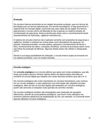 Escola Estadual de Educação Profissional [EEEP] Ensino Médio Integrado à Educação Profissional
Técnico em Edificações
PROJETOS ELÉTRICOS I e II
70
Evolução
Os circuitos internos encontram-se em estado de grande evolução, quer em termos de
tecnologia quer em termos aplicacionais. Em termos tecnológicos, é hoje possível ter o
sistema todo em formato digital, usufruindo das mais valias da era digital. Em termos
aplicacionais o circuito interno de televisão já não é apenas um sistema simples de
monitorização de segurança, tendo evoluído para áreas como o reconhecimento facial,
reconhecimento de matrículas, vigilância rodoviária etc...
O sistema de circuitos internos não é aplicado somente com propósitos de segurança e
vigilância, também é utilizado em outras áreas como laboratórios de pesquisa, em
escolas, empresas privadas, na área médica, pesquisa e monitoramento de fauna e
flora, monitoramento de relevo, condições climáticas, controle de processos assim como
nas linhas de produção de fábricas. Algumas destas áreas não utilizam a designação
CFTV.
Devido à sua larga possibilidade de utilização, o circuito interno acaba se tornando em
um sistema promissor, com um amplo mercado.
Circuito analógico
Um circuito analógico é um circuito elétrico que opera com sinais analógicos, que são
sinais que podem assumir infinitos valores dentro de determinados intervalos,ao
contrário do circuito digital que trabalha com sinais discretos binários (que são 0 e 1).
Os circuitos analógicos são muito importantes em circuitos transdutores, pois vivemos
em um mundo analógico, e para captarmos uma informação são utilizados circuitos
analógicos, além de que os circuitos digitais são baseados em circuitos analógicos,
porém são sensíveis a variações muito grandes de corrente e tensão.
Os circuitos analógicos também são empregados para resolução de equações
diferenciais, através de computadores analógicos, que foram muito utilizados nos
primeiros sistemas eletrônicos de estabilização de vôo, por exemplo, no Concorde foram
apenas utilizados circuitos analógicos.
 
