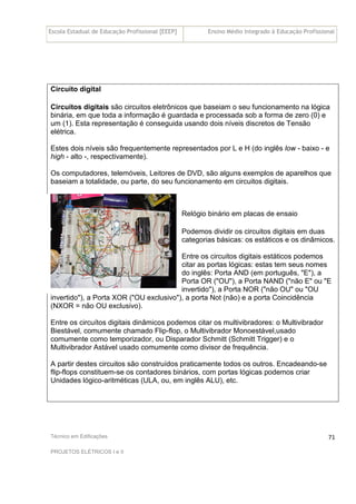 Escola Estadual de Educação Profissional [EEEP] Ensino Médio Integrado à Educação Profissional
Técnico em Edificações
PROJETOS ELÉTRICOS I e II
71
Circuito digital
Circuitos digitais são circuitos eletrônicos que baseiam o seu funcionamento na lógica
binária, em que toda a informação é guardada e processada sob a forma de zero (0) e
um (1). Esta representação é conseguida usando dois níveis discretos de Tensão
elétrica.
Estes dois níveis são frequentemente representados por L e H (do inglês low - baixo - e
high - alto -, respectivamente).
Os computadores, telemóveis, Leitores de DVD, são alguns exemplos de aparelhos que
baseiam a totalidade, ou parte, do seu funcionamento em circuitos digitais.
Relógio binário em placas de ensaio
Podemos dividir os circuitos digitais em duas
categorias básicas: os estáticos e os dinâmicos.
Entre os circuitos digitais estáticos podemos
citar as portas lógicas: estas tem seus nomes
do inglês: Porta AND (em português, "E"), a
Porta OR ("OU"), a Porta NAND ("não E" ou "E
invertido"), a Porta NOR ("não OU" ou "OU
invertido"), a Porta XOR ("OU exclusivo"), a porta Not (não) e a porta Coincidência
(NXOR = não OU exclusivo).
Entre os circuítos digitais dinâmicos podemos citar os multivibradores: o Multivibrador
Biestável, comumente chamado Flip-flop, o Multivibrador Monoestável,usado
comumente como temporizador, ou Disparador Schmitt (Schmitt Trigger) e o
Multivibrador Astável usado comumente como divisor de frequência.
A partir destes circuitos são construídos praticamente todos os outros. Encadeando-se
flip-flops constituem-se os contadores binários, com portas lógicas podemos criar
Unidades lógico-aritméticas (ULA, ou, em inglês ALU), etc.
 