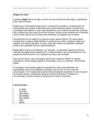 Escola Estadual de Educação Profissional [EEEP] Ensino Médio Integrado à Educação Profissional
Técnico em Edificações
PROJETOS ELÉTRICOS I e II
72
Origem do nome
A palavra digital deriva de dígito, que por sua vez procede do latim digitus, significando
dedo. Alison Schaida
Desde que a humanidade desenvolveu o processo de contagem, os dedos foram os
instrumentos mais simples e eficientes para contar pequenos valores. O sistema de
numeração indo-arábico, o mais usado atualmente, é um sistema de base dez, pois são
dez os dedos das duas mãos dos seres humanos. Muitos outros sistemas de numeração
usam a base decimal, pois serviam para simbolizar a contagem com os dedos.
Normalmente com os dedos só é possível contar valores inteiros. Por causa dessa
característica, a palavra digital também é usada para se referir a qualquer objeto que
trabalha com valores discretos. Ou seja, entre dois valores considerados aceitáveis
existe uma quantidade finita de valores aceitáveis.
Digital não é sinônimo de eletrônico: por exemplo, o computador eletrônico pode ser
chamado de digital porque trabalha com o sistema binário, que é simbolizado por uma
sequência finita de zeros e uns, qualquer que seja o tipo de dados.
Hoje em dia, porém, não se consegue desvincular a palavra "digital" do sistema
informático e de tecnologias ligadas à computação, como, por exemplo, "transmissão
digital".
A introdução da tecnologia digital na radiodifusão é vista, potencialmente, por
especialistas como uma verdadeira revolução, que irá criar um novo meio de
comunicação. "A TV digital pode quebrar todos paradigmas existentes na comunicação",
diz Gustavo Gindre, coordenador geral do Instituto de Estudos e Projetos em
Comunicação e Cultura (Indecs) e integrante do Coletivo Intervozes.
Lista de portas
• E (AND)
• OU (OR)
• NÃO (NOT)
• NE (NAND)
• NOU (NOR)
• XOR
• XNOR
 