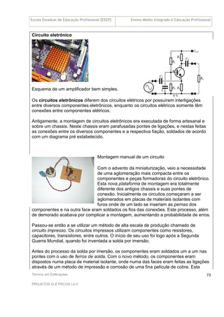 Escola Estadual de Educação Profissional [EEEP] Ensino Médio Integrado à Educação Profissional
Técnico em Edificações
PROJETOS ELÉTRICOS I e II
73
Circuito eletrônico
Esquema de um amplificador bem simples.
Os circuitos eletrônicos diferem dos circuitos elétricos por possuírem interligações
entre diversos componentes eletrônicos, enquanto os circuitos elétricos somente têm
conexões entre componentes elétricos.
Antigamente, a montagem de circuitos eletrônicos era executada de forma artesanal e
sobre um chassis. Neste chassis eram parafusadas pontes de ligações, e nestas feitas
as conexões entre os diversos componentes e a respectiva fiação, soldados de acordo
com um diagrama pré estabelecido.
Montagem manual de um circuito
Com o advento da miniaturização, veio a necessidade
de uma aglomeração mais compacta entre os
componentes e peças formadoras do circuito eletrônico.
Esta nova plataforma de montagem era totalmente
diferente dos antigos chassis e suas pontes de
conexão. Inicialmente os circuitos começaram a ser
aglomerados em placas de materiais isolantes com
furos onde de um lado se inseriam as pernas dos
componentes e na outra face eram soldados os fios das conexões. Este processo, além
de demorado acabava por complicar a montagem, aumentando a probabilidade de erros.
Passou-se então a se utilizar um método de alta escala de produção chamado de
circuito impresso. Os circuitos impressos utilizam componentes como resistores,
capacitores, transístores, entre outros. O início de seu uso foi logo após a Segunda
Guerra Mundial, quando foi inventada a solda por imersão.
Antes do processo da solda por imersão, os componentes eram soldados um a um nas
pontes com o uso de ferros de solda. Com o novo método, os componentes eram
dispostos numa placa de material isolante, onde numa das faces eram feitas as ligações
através de um método de impressão e corrosão de uma fina película de cobre. Esta
 