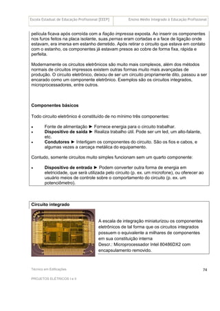 Escola Estadual de Educação Profissional [EEEP] Ensino Médio Integrado à Educação Profissional
Técnico em Edificações
PROJETOS ELÉTRICOS I e II
74
película ficava após corroída com a fiação impressa exposta. Ao inserir os componentes
nos furos feitos na placa isolante, suas pernas eram cortadas e a face de ligação onde
estavam, era imersa em estanho derretido. Após retirar o circuito que estava em contato
com o estanho, os componentes já estavam presos ao cobre de forma fixa, rápida e
perfeita.
Modernamente os circuitos eletrônicos são muito mais complexos, além dos métodos
normais de circuitos impressos existem outras formas muito mais avançadas de
produção. O circuito eletrônico, deixou de ser um circuito propriamente dito, passou a ser
encarado como um componente eletrônico. Exemplos são os circuitos integrados,
microprocessadores, entre outros.
Componentes básicos
Todo circuito eletrônico é constituído de no mínimo três componentes:
• Fonte de alimentação ► Fornece energia para o circuito trabalhar.
• Dispositivo de saída ► Realiza trabalho útil. Pode ser um led, um alto-falante,
etc.
• Condutores ► Interligam os componentes do circuito. São os fios e cabos, e
algumas vezes a carcaça metálica do equipamento.
Contudo, somente circuitos muito simples funcionam sem um quarto componente:
• Dispositivo de entrada ► Podem converter outra forma de energia em
eletricidade, que será utilizada pelo circuito (p. ex. um microfone), ou oferecer ao
usuário meios de controle sobre o comportamento do circuito (p. ex. um
potenciômetro).
Circuito integrado
A escala de integração miniaturizou os componentes
eletrônicos de tal forma que os circuitos integrados
possuem o equivalente a milhares de componentes
em sua constituição interna
Descr.: Microprocessador Intel 80486DX2 com
encapsulamento removido.
 