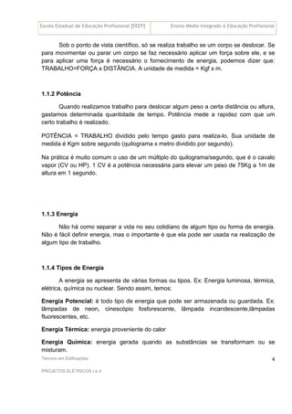 Escola Estadual de Educação Profissional [EEEP] Ensino Médio Integrado à Educação Profissional
Técnico em Edificações
PROJETOS ELÉTRICOS I e II
4
Sob o ponto de vista científico, só se realiza trabalho se um corpo se deslocar. Se
para movimentar ou parar um corpo se faz necessário aplicar um força sobre ele, e se
para aplicar uma força é necessário o fornecimento de energia, podemos dizer que:
TRABALHO=FORÇA x DISTÂNCIA. A unidade de medida = Kgf x m.
1.1.2 Potência
Quando realizamos trabalho para deslocar algum peso a certa distância ou altura,
gastamos determinada quantidade de tempo. Potência mede a rapidez com que um
certo trabalho é realizado.
POTÊNCIA = TRABALHO dividido pelo tempo gasto para realiza-lo. Sua unidade de
medida é Kgm sobre segundo (quilograma x metro dividido por segundo).
Na prática é muito comum o uso de um múltiplo do quilograma/segundo, que é o cavalo
vapor (CV ou HP). 1 CV é a potência necessária para elevar um peso de 75Kg a 1m de
altura em 1 segundo.
1.1.3 Energia
Não há como separar a vida no seu cotidiano de algum tipo ou forma de energia.
Não é fácil definir energia, mas o importante é que ela pode ser usada na realização de
algum tipo de trabalho.
1.1.4 Tipos de Energia
A energia se apresenta de várias formas ou tipos. Ex: Energia luminosa, térmica,
elétrica, química ou nuclear. Sendo assim, temos:
Energia Potencial: é todo tipo de energia que pode ser armazenada ou guardada. Ex:
lâmpadas de neon, cinescópio fosforescente, lâmpada incandescente,lâmpadas
fluorescentes, etc.
Energia Térmica: energia proveniente do calor
Energia Química: energia gerada quando as substâncias se transformam ou se
misturam.
 