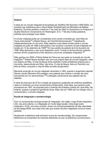 Escola Estadual de Educação Profissional [EEEP] Ensino Médio Integrado à Educação Profissional
Técnico em Edificações
PROJETOS ELÉTRICOS I e II
76
História
A ideia de um circuito integrado foi levantada por Geoffrey WA Dummer (1909-2002), um
cientista que trabalhava para o Royal Radar Establishment (do Ministério da Defesa
britânico). Dummer publicou a ideia em 7 de maio de 1952 no Symposium on Progress in
Quality Electronic Components em Washington, D.C..[1]
Ele deu muitas palestras
públicas para propagar suas idéias.
O circuito integrado pode ser considerado como sendo inventado por Jack Kilby de
Texas Instruments[2]
e Robert Noyce, da Fairchild Semiconductor,[3]
trabalhando
independentemente um do outro. Kilby registrou suas ideias iniciais sobre o circuito
integrado em julho de 1958 e demonstrou com sucesso o primeiro circuito integrado em
função em 12 de setembro de 1958[2]
Em seu pedido de patente de 6 de fevereiro de
1959, Kilby descreveu o seu novo dispositivo como "a body of semiconductor material ...
wherein all the components of the electronic circuit are completely integrated."[4]
Kilby ganhou em 2000 o Prêmio Nobel de Física por sua parte na invenção do circuito
integrado.[5]
Robert Noyce também veio com sua própria ideia de circuito integrado, meio
ano depois de Kilby. O chip de Noyce tinha resolvido muitos problemas práticos que o
microchip, desenvolvido por Kilby, não tinha. O chip de Noyce, feito em Fairchild, era
feito de silício, enquanto o chip de Kilby era feito de germânio.
Marcante evolução do circuito integrado remontam a 1949, quando o engenheiro alemão
Werner Jacobi (Siemens AG) entregou uma patente que mostrou o arranjo de cinco
transístores em um semicondutor.[6]
A utilização comercial de seu patente não foi
relatado.
A ideia de precursor da IC foi a criação de pequenos quadrados de cerâmica (pastilhas),
cada um contendo um único componente miniaturizado. Esta ideia, que parecia muito
promissora em 1957, foi proposta para o Exército dos Estados Unidos por Jack Kilby. No
entanto, quando o projeto foi ganhando força, Kilby veio em 1958 com um design novo e
revolucionário: o circuito integrado.
Escala de integração e nanotecnologia
Com os componentes de larga escala de integração, (do inglês: Large-Scale Integration,
LSI), nos anos oitenta, e a integração em muito larga escala, (Very-large-scale
integration, VLSI), nos anos noventa, vieram os microprocessadores de alta velocidade
de tecnologia MOS, que nada mais são que muitos circuitos integrados numa só mesa
epitaxial.
Atualmente a eletrônica está entrando na era da nanotecnologia. Os componentes
eletrônicos se comportam de maneiras diferentes do que na eletrônica convencional e
 