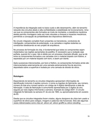 Escola Estadual de Educação Profissional [EEEP] Ensino Médio Integrado à Educação Profissional
Técnico em Edificações
PROJETOS ELÉTRICOS I e II
78
A importância da integração está no baixo custo e alto desempenho, além do tamanho
reduzido dos circuitos aliado à alta confiabilidade e estabilidade de funcionamento. Uma
vez que os componentes são formados ao invés de montados, a resistência mecânica
destes permitiu montagens cada vez mais robustas a choques e impactos mecânicos,
permitindo a concepção de portabilidade dos dispositivos eletrônicos.
No circuito integrado completo ficam presentes os transístores, condutores de
interligação, componentes de polarização, e as camadas e regiões isolantes ou
condutoras obedecendo ao seu projeto de arquitetura.
No processo de formação do chip, é fundamental que todos os componentes sejam
implantados nas regiões apropriadas da pastilha. É necessário que a isolação seja
perfeita, quando for o caso. Isto é obtido por um processo chamado difusão, que se dá
entre os componentes formados e as camadas com o material dopado com fósforo, e
separadas por um material dopado com boro, e assim por diante.
Após sucessivas interconexões, por boro e fósforo, os componentes formados ainda são
interconectados externamente por uma camada extremamente fina de alumínio,
depositada sobre a superfície e isolada por uma camada de dióxido de silício.
Rotulagem
Dependendo do tamanho os circuitos integrados apresentam informações de
identificação incluindo 4 seções comuns: o nome ou logotipo do fabricante, seu número,
número do lote e/ou número serial e um código de 4 dígitos identificando a data da
fabricação. A data de fabricação é comumente representada por 2 dígitos do ano,
seguido por dois dígitos informando a semana. Exemplo do código 8341: O circuito
integrado foi fabricado na semana 41 do ano de 1983, ou aproximadamente em outubro
de 83.
Desde que os circuitos integrados foram criados, alguns designers de chips tem usado a
superfície de silício para códigos, imagens e palavras não funcionais. Eles são algumas
vezes referenciados como chip art, silicon art, silicon graffiti ou silicon doodling.
 