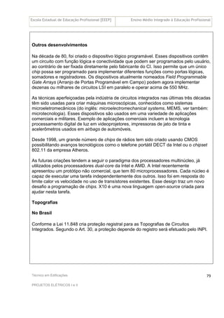 Escola Estadual de Educação Profissional [EEEP] Ensino Médio Integrado à Educação Profissional
Técnico em Edificações
PROJETOS ELÉTRICOS I e II
79
Outros desenvolvimentos
Na década de 80, foi criado o dispositivo lógico programável. Esses dispositivos contêm
um circuito com função lógica e conectividade que podem ser programados pelo usuário,
ao contrário de ser fixada diretamente pelo fabricante do CI. Isso permite que um único
chip possa ser programado para implementar diferentes funções como portas lógicas,
somadores e registradores. Os dispositivos atualmente nomeados Field Programmable
Gate Arrays (Arranjo de Portas Programável em Campo) podem agora implementar
dezenas ou milhares de circuitos LSI em paralelo e operar acima de 550 MHz.
As técnicas aperfeiçoadas pela indústria de circuitos integrados nas últimas três décadas
têm sido usadas para criar máquinas microscópicas, conhecidos como sistemas
microeletromecânicos (do inglês: microelectromechanical systems, MEMS, ver também:
microtecnologia). Esses dispositivos são usados em uma variedade de aplicações
comerciais e militares. Exemplo de aplicações comerciais incluem a tecnologia
processamento digital de luz em videoprojetores, impressoras de jato de tinta e
acelerômetros usados em airbags de automóveis.
Desde 1998, um grande número de chips de rádios tem sido criado usando CMOS
possibilitando avanços tecnológicos como o telefone portátil DECT da Intel ou o chipset
802.11 da empresa Atheros.
As futuras criações tendem a seguir o paradigma dos processadores multinúcleo, já
utilizados pelos processadores dual-core da Intel e AMD. A Intel recentemente
apresentou um protótipo não comercial, que tem 80 microprocessadores. Cada núcleo é
capaz de executar uma tarefa independentemente dos outros. Isso foi em resposta do
limite calor vs velocidade no uso de transístores existentes. Esse design traz um novo
desafio a programação de chips. X10 é uma nova linguagem open-source criada para
ajudar nesta tarefa.
Topografias
No Brasil
Conforme a Lei 11.848 cria proteção registral para as Topografias de Circuitos
Integrados. Segundo o Art. 30, a proteção depende do registro será efetuado pelo INPI.
 