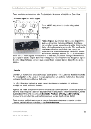 Escola Estadual de Educação Profissional [EEEP] Ensino Médio Integrado à Educação Profissional
Técnico em Edificações
PROJETOS ELÉTRICOS I e II
80
Seus requisitos substantivos são: Originalidade, Novidade e Suficiência Descritiva.
Circuito Lógico ou Porta lógica
Porta NAND: esquema do circuito integrado e
hardware
Portas lógicas ou circuitos lógicos, são dispositivos
que operam um ou mais sinais lógicos de entrada
para produzir uma e somente uma saída, dependente
da função implementada no circuito. São geralmente
usadas em circuitos eletrônicos, por causa das
situações que os sinais deste tipo de circuito podem
apresentar: presença de sinal, ou "1"; e ausência de
sinal, ou "0". As situações "Verdadeira" e "Falsa" são estudadas na Lógica Matemática
ou Lógica de Boole; origem do nome destas portas. O comportamento das portas lógicas
é conhecido pela tabela verdade que apresenta os estados lógicos das entradas e das
saídas.
História
Em 1854, o matemático britânico George Boole (1815 - 1864), através da obra intitulada
An Investigation of the Laws of Thought, apresentou um sistema matemático de análise
lógica conhecido como álgebra de Boole.
No início da era da eletrônica, todos os problemas eram resolvidos por sistemas
analógicos, isto é, sistemas lineares.
Apenas em 1938, o engenheiro americano Claude Elwood Shannon utilizou as teorias da
álgebra de Boole para a solução de problemas de circuitos de telefonia com relés, tendo
publicado um trabalho denominado Symbolic Analysis of Relay and Switching,
praticamente introduzindo na área tecnológica o campo da eletrônica digital.
Esse ramo da eletrônica emprega em seus sistemas um pequeno grupo de circuitos
básicos padronizados conhecidos como Portas Lógicas.
 