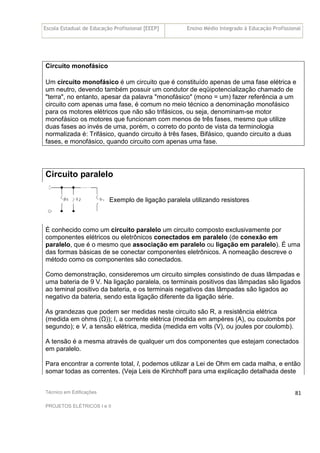 Escola Estadual de Educação Profissional [EEEP] Ensino Médio Integrado à Educação Profissional
Técnico em Edificações
PROJETOS ELÉTRICOS I e II
81
Circuito monofásico
Um circuito monofásico é um circuito que é constituído apenas de uma fase elétrica e
um neutro, devendo também possuir um condutor de eqüipotencialização chamado de
"terra", no entanto, apesar da palavra "monofásico" (mono = um) fazer referência a um
circuito com apenas uma fase, é comum no meio técnico a denominação monofásico
para os motores elétricos que não são trifásicos, ou seja, denominam-se motor
monofásico os motores que funcionam com menos de três fases, mesmo que utilize
duas fases ao invés de uma, porém, o correto do ponto de vista da terminologia
normalizada é: Trifásico, quando circuito à três fases, Bifásico, quando circuito a duas
fases, e monofásico, quando circuito com apenas uma fase.
Circuito paralelo
Exemplo de ligação paralela utilizando resistores
É conhecido como um circuito paralelo um circuito composto exclusivamente por
componentes elétricos ou eletrônicos conectados em paralelo (de conexão em
paralelo, que é o mesmo que associação em paralelo ou ligação em paralelo). É uma
das formas básicas de se conectar componentes eletrônicos. A nomeação descreve o
método como os componentes são conectados.
Como demonstração, consideremos um circuito simples consistindo de duas lâmpadas e
uma bateria de 9 V. Na ligação paralela, os terminais positivos das lâmpadas são ligados
ao teminal positivo da bateria, e os terminais negativos das lâmpadas são ligados ao
negativo da bateria, sendo esta ligação diferente da ligação série.
As grandezas que podem ser medidas neste circuito são R, a resistência elétrica
(medida em ohms (Ω)); I, a corrente elétrica (medida em ampères (A), ou coulombs por
segundo); e V, a tensão elétrica, medida (medida em volts (V), ou joules por coulomb).
A tensão é a mesma através de qualquer um dos componentes que estejam conectados
em paralelo.
Para encontrar a corrente total, I, podemos utilizar a Lei de Ohm em cada malha, e então
somar todas as correntes. (Veja Leis de Kirchhoff para uma explicação detalhada deste
 