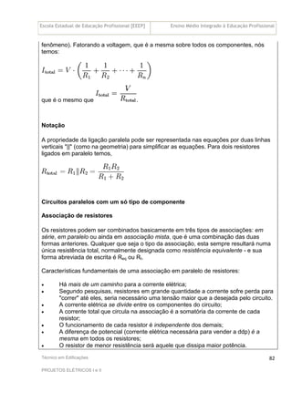 Escola Estadual de Educação Profissional [EEEP] Ensino Médio Integrado à Educação Profissional
Técnico em Edificações
PROJETOS ELÉTRICOS I e II
82
fenômeno). Fatorando a voltagem, que é a mesma sobre todos os componentes, nós
temos:
que é o mesmo que .
Notação
A propriedade da ligação paralela pode ser representada nas equações por duas linhas
verticais "||" (como na geometria) para simplificar as equações. Para dois resistores
ligados em paralelo temos,
Circuitos paralelos com um só tipo de componente
Associação de resistores
Os resistores podem ser combinados basicamente em três tipos de associações: em
série, em paralelo ou ainda em associação mista, que é uma combinação das duas
formas anteriores. Qualquer que seja o tipo da associação, esta sempre resultará numa
única resistência total, normalmente designada como resistência equivalente - e sua
forma abreviada de escrita é Req ou Rt.
Características fundamentais de uma associação em paralelo de resistores:
• Há mais de um caminho para a corrente elétrica;
• Segundo pesquisas, resistores em grande quantidade a corrente sofre perda para
"correr" até eles, seria necessário uma tensão maior que a desejada pelo circuito.
• A corrente elétrica se divide entre os componentes do circuito;
• A corrente total que circula na associação é a somatória da corrente de cada
resistor;
• O funcionamento de cada resistor é independente dos demais;
• A diferença de potencial (corrente elétrica necessária para vender a ddp) é a
mesma em todos os resistores;
• O resistor de menor resistência será aquele que dissipa maior potência.
 