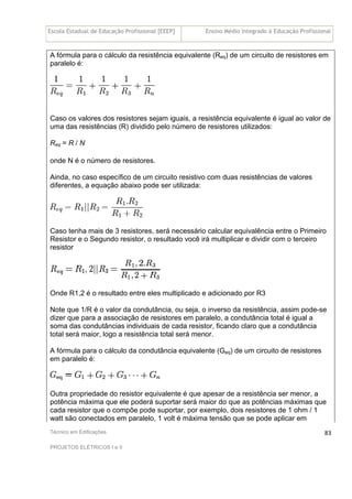 Escola Estadual de Educação Profissional [EEEP] Ensino Médio Integrado à Educação Profissional
Técnico em Edificações
PROJETOS ELÉTRICOS I e II
83
A fórmula para o cálculo da resistência equivalente (Req) de um circuito de resistores em
paralelo é:
Caso os valores dos resistores sejam iguais, a resistência equivalente é igual ao valor de
uma das resistências (R) dividido pelo número de resistores utilizados:
Req = R / N
onde N é o número de resistores.
Ainda, no caso específico de um circuito resistivo com duas resistências de valores
diferentes, a equação abaixo pode ser utilizada:
Caso tenha mais de 3 resistores, será necessário calcular equivalência entre o Primeiro
Resistor e o Segundo resistor, o resultado você irá multiplicar e dividir com o terceiro
resistor
Onde R1,2 é o resultado entre eles multiplicado e adicionado por R3
Note que 1/R é o valor da condutância, ou seja, o inverso da resistência, assim pode-se
dizer que para a associação de resistores em paralelo, a condutância total é igual a
soma das condutâncias individuais de cada resistor, ficando claro que a condutância
total será maior, logo a resistência total será menor.
A fórmula para o cálculo da condutância equivalente (Geq) de um circuito de resistores
em paralelo é:
Outra propriedade do resistor equivalente é que apesar de a resistência ser menor, a
potência máxima que ele poderá suportar será maior do que as potências máximas que
cada resistor que o compõe pode suportar, por exemplo, dois resistores de 1 ohm / 1
watt são conectados em paralelo, 1 volt é máxima tensão que se pode aplicar em
 