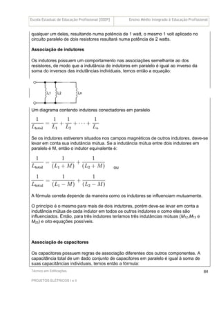 Escola Estadual de Educação Profissional [EEEP] Ensino Médio Integrado à Educação Profissional
Técnico em Edificações
PROJETOS ELÉTRICOS I e II
84
qualquer um deles, resultando numa potência de 1 watt, o mesmo 1 volt aplicado no
circuito paralelo de dois resistores resultará numa potência de 2 watts.
Associação de indutores
Os indutores possuem um comportamento nas associações semelhante ao dos
resistores, de modo que a indutância de indutores em paralelo é igual ao inverso da
soma do inversos das indutâncias individuais, temos então a equação:
Um diagrama contendo indutores conectadores em paralelo
Se os indutores estiverem situados nos campos magnéticos de outros indutores, deve-se
levar em conta sua indutância mútua. Se a indutância mútua entre dois indutores em
paralelo é M, então o indutor equivalente é:
ou
A fórmula correta depende da maneira como os indutores se influenciam mutuamente.
O princípio é o mesmo para mais de dois indutores, porém deve-se levar em conta a
indutância mútua de cada indutor em todos os outros indutores e como eles são
influenciados. Então, para três indutores teríamos três indutâncias mútuas (M12,M13 e
M23) e oito equações possíveis.
Associação de capacitores
Os capacitores possuem regras de associação diferentes dos outros componentes. A
capacitância total de um dado conjunto de capacitores em paralelo é igual à soma de
suas capacitâncias individuais, temos então a fórmula:
 