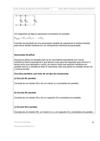 Escola Estadual de Educação Profissional [EEEP] Ensino Médio Integrado à Educação Profissional
Técnico em Edificações
PROJETOS ELÉTRICOS I e II
85
Um diagramas de alguns capacitores conectados em paralelo
A tensão de operação de uma associação paralela de capacitores é sempre limitada
pela menor tensão existente em um componente individual da associação.
Associação de pilhas
Associa-se pilhas em paralelo para se ter uma bateria equivalente com menor
resistência interna equivalente e que demore mais para ser esgotada (para diminuir o
tempo entre uma reposição e outra), do mesmo modo que associar resistores em
paralelo diminui a resistência total. É importante notar que pilhas em paralelo devem ter
a mesma tensão.
Circuitos paralelos com mais de um tipo de componente
a) Circuito RL paralelo
Consiste de um resistor (R) e de um indutor (L) conectados em paralelo.
b) Circuito RC paralelo
Consiste de um resistor (R) e de um capacitor (C) conectados em paralelo.
c) Circuito RLC paralelo
Consiste de um resistor (R), um indutor (L), e um capacitor (C), conectados em paralelo.
 