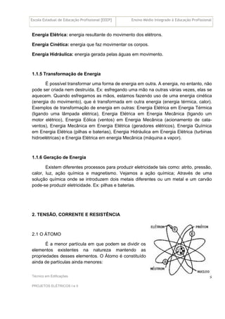 Escola Estadual de Educação Profissional [EEEP] Ensino Médio Integrado à Educação Profissional
Técnico em Edificações
PROJETOS ELÉTRICOS I e II
5
Energia Elétrica: energia resultante do movimento dos elétrons.
Energia Cinética: energia que faz movimentar os corpos.
Energia Hidráulica: energia gerada pelas águas em movimento.
1.1.5 Transformação de Energia
É possível transformar uma forma de energia em outra. A energia, no entanto, não
pode ser criada nem destruída. Ex: esfregando uma mão na outras várias vezes, elas se
aquecem. Quando esfregamos as mãos, estamos fazendo uso de uma energia cinética
(energia do movimento), que é transformada em outra energia (energia térmica, calor).
Exemplos de transformação de energia em outras: Energia Elétrica em Energia Térmica
(ligando uma lâmpada elétrica), Energia Elétrica em Energia Mecânica (ligando um
motor elétrico), Energia Eólica (ventos) em Energia Mecânica (acionamento de cata-
ventos), Energia Mecânica em Energia Elétrica (geradores elétricos), Energia Química
em Energia Elétrica (pilhas e baterias), Energia Hidráulica em Energia Elétrica (turbinas
hidroelétricas) e Energia Elétrica em energia Mecânica (máquina a vapor).
1.1.6 Geração de Energia
Existem diferentes processos para produzir eletricidade tais como: atrito, pressão,
calor, luz, ação química e magnetismo. Vejamos a ação química; Através de uma
solução química onde se introduzem dois metais diferentes ou um metal e um carvão
pode-se produzir eletricidade. Ex: pilhas e baterias.
2. TENSÃO, CORRENTE E RESISTÊNCIA
2.1 O ÁTOMO
É a menor partícula em que podem se dividir os
elementos existentes na natureza mantendo as
propriedades desses elementos. O Átomo é constituído
ainda de partículas ainda menores:
 