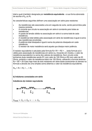 Escola Estadual de Educação Profissional [EEEP] Ensino Médio Integrado à Educação Profissional
Técnico em Edificações
PROJETOS ELÉTRICOS I e II
87
total a qual é também designada por resistência equivalente - e sua forma abreviada
de escrita é Req ou Rt.
As características seguintes definem uma associação em série para resistores:
• As resistências são associados uma em seguida da outra, sendo percorridos pela
mesma corrente.
• A corrente que circula na associação em série é constante para todas as
resistências.
• A queda de tensão obtida na associação em série é a soma total de cada
resistência.
• A resistência total obtida pela associação em série de resistências é igual à soma
das resistências envolvidas.
• A potência total dissipada é igual à soma da potencia dissipada em cada
resistência.
• O resistor de maior resistência será aquele que dissipa maior potência.
O resistor equivalente é calculado pela fórmula Rt= R1 + R2 + ... (esta formula só é
válida para associação de resistências em série) ou, trocando em miúdos, o valor da
resistência equivalente é a soma dos valores da resistência. Num circuito onde
tenhamos duas resistências sendo R1 com valor de 100 Ohms e R2 com valor de 20
Ohms, portanto o valor da resistência total é de 120 Ohms, utilizando a formula teremos
Rt= 100 + 20 Caso haja mais de dois resistores em série basta acrescentar os demais na
fórmula e através de uma simples soma obtemos o valor da resistência equivalente:
Req = R1 + R2 + ... + Rn
b) Indutores conectados em série
Indutância do indutor equivalente
 