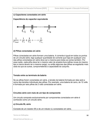Escola Estadual de Educação Profissional [EEEP] Ensino Médio Integrado à Educação Profissional
Técnico em Edificações
PROJETOS ELÉTRICOS I e II
88
c) Capacitores conectados em série
Capacitância do capacitor equivalente
.
d) Pilhas conectadas em série
Pilhas conectadas em série formam uma bateria. A corrente é igual em todos os pontos
de um circuito série, logo qualquer quantidade de corrente que haja em qualquer uma
das pilhas conectadas em série deve ser a mesma para todas as outras também. Por
essa razão, cada pilha deve ter o mesmo valor de ampère-hora (pilhas novas do mesmo
tipo e marca devem ter a mesma carga), ou então algumas das pilhas se esgotarão mais
cedo do que as outras, comprometendo a capacidade do conjunto.
Tensão entre os terminais da bateria
Se as pilhas forem conectadas em série, a tensão da bateria formada por elas será a
soma das tensões individuais das pilhas. Por exemplo, uma bateria de carro, de 12 volts
é formada por seis pilhas de 2 volts conectadas em série.
Circuitos série com mais de um tipo de componente
Um circuito composto exclusivamente por componentes conectados em série é
conhecido como um circuito série.
a) Circuito RL série
Consiste de um resistor (R) e de um indutor (L) conectados em série.
 