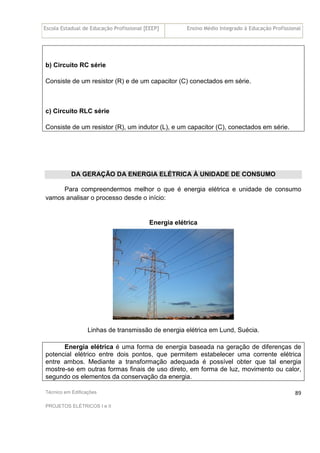 Escola Estadual de Educação Profissional [EEEP] Ensino Médio Integrado à Educação Profissional
Técnico em Edificações
PROJETOS ELÉTRICOS I e II
89
b) Circuito RC série
Consiste de um resistor (R) e de um capacitor (C) conectados em série.
c) Circuito RLC série
Consiste de um resistor (R), um indutor (L), e um capacitor (C), conectados em série.
DA GERAÇÃO DA ENERGIA ELÉTRICA À UNIDADE DE CONSUMO
Para compreendermos melhor o que é energia elétrica e unidade de consumo
vamos analisar o processo desde o início:
Energia elétrica
Linhas de transmissão de energia elétrica em Lund, Suécia.
Energia elétrica é uma forma de energia baseada na geração de diferenças de
potencial elétrico entre dois pontos, que permitem estabelecer uma corrente elétrica
entre ambos. Mediante a transformação adequada é possível obter que tal energia
mostre-se em outras formas finais de uso direto, em forma de luz, movimento ou calor,
segundo os elementos da conservação da energia.
 