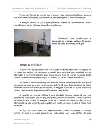 Escola Estadual de Educação Profissional [EEEP] Ensino Médio Integrado à Educação Profissional
Técnico em Edificações
PROJETOS ELÉTRICOS I e II
90
É uma das formas de energia que o homem mais utiliza na atualidade, graças a
sua facilidade de transporte, baixo índice de perda energética durante conversões.
A energia elétrica é obtida principalmente através de termoelétricas, usinas
hidroelétricas, usinas eólicas e usinas termonucleares.
Subestação para transformação e
transporte de energia elétrica do parque
eólico da Serra do Barroso, Portugal.
Geração de eletricidade
A geração de energia elétrica se leva a cabo mediante diferentes tecnologias. As
principais aproveitam um movimento rotatório para gerar corrente alternada em um
alternador. O movimento rotatório pode provir de uma fonte de energia mecânica direta,
como a corrente de uma queda d'água ou o vento, ou de um ciclo termodinâmico.
Em um ciclo termodinâmico se esquenta um fluido e se consegue com que realize
um circuito no qual move um motor ou uma turbina. O calor deste processo se obtém
mediante a queima de combustíveis fósseis, as reações nucleares ou outros processos,
como o calor proveniente do interior da Terra ou o calor do Sol.
A geração de energia elétrica é uma atividade humana básica já que está
diretamente relacionada com os requerimentos primários do homem. Todas as formas
de utilização das fontes de energia, tanto as convencionais como as denominadas
alternativas ou não convencionais, agridem em maior ou menor medida o nosso meio
ambiente.
No Egito encontramos o rio Nilo, segundo maior rio do mundo, que produz energia
elétrica. O ferro é o maior condutor de eletrecidade com seus bilhões de íons,
 