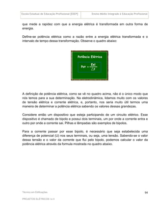 Escola Estadual de Educação Profissional [EEEP] Ensino Médio Integrado à Educação Profissional
Técnico em Edificações
PROJETOS ELÉTRICOS I e II
94
que mede a rapidez com que a energia elétrica é transformada em outra forma de
energia.
Define-se potência elétrica como a razão entre a energia elétrica transformada e o
intervalo de tempo dessa transformação. Observe o quadro abaixo:
A definição de potência elétrica, como se vê no quadro acima, não é o único modo que
nós temos para a sua determinação. Na eletrodinâmica, lidamos muito com os valores
de tensão elétrica e corrente elétrica, e, portanto, nos seria muito útil termos uma
maneira de determinar a potência elétrica sabendo os valores dessas grandezas.
Considere então um dispositivo que esteja participando de um circuito elétrico. Esse
dispositivo é chamado de bipolo e possui dois terminais, um por onde a corrente entra e
outro por onde a corrente sai. Pilhas e lâmpadas são exemplos de bipolos.
Para a corrente passar por esse bipolo, é necessário que seja estabelecida uma
diferença de potencial (U) nos seus terminais, ou seja, uma tensão. Sabendo-se o valor
dessa tensão e o valor da corrente que flui pelo bipolo, podemos calcular o valor da
potência elétrica através da formula mostrada no quadro abaixo.
 