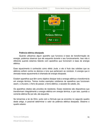 Escola Estadual de Educação Profissional [EEEP] Ensino Médio Integrado à Educação Profissional
Técnico em Edificações
PROJETOS ELÉTRICOS I e II
95
Potência elétrica dissipada
Quando utilizamos algum aparelho que funciona à base de transformação de
energia, podemos observar que ele esquenta durante o seu funcionamento. Isso não é
diferente quando estamos lidando com aparelhos que funcionam à base de energia
elétrica.
Esse aquecimento é conhecido como efeito Joule, e ele é fruto das colisões que os
elétrons sofrem contra os átomos e íons que pertencem ao condutor. A energia que é
drenada nesse aquecimento é chamada de energia dissipada.
Existem aparelhos que têm como objetivo dissipar toda a energia elétrica e transformá-la
em energia térmica. Temos muitos exemplos cotidianos de aparelhos que funcionam
assim, o chuveiro, o ferro de passar, o forno elétrico, o secador de cabelo, etc.
Os aparelhos citados são providos de resistores. Esses resistores são dispositivos que
transformam integralmente a energia elétrica em energia térmica, e por isso, quando a
corrente elétrica flui por ele, ele esquenta.
Se tomarmos a lei de Ohm, junto com a fórmula que se encontra no segundo quadro
deste artigo, é possível determinar o valor da potência elétrica dissipada. Observe o
quadro abaixo:
 