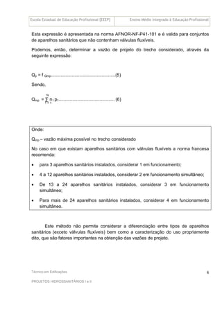 Escola Estadual de Educação Profissional [EEEP] Ensino Médio Integrado à Educação Profissional
Técnico em Edificações
PROJETOS HIDROSSANITÁRIOS I e II
6
Esta expressão é apresentada na norma AFNOR-NF-P41-101 e é valida para conjuntos
de aparelhos sanitários que não contenham válvulas fluxíveis.
Podemos, então, determinar a vazão de projeto do trecho considerado, através da
seguinte expressão:
Qp = f Qmp....................................................(5)
Sendo,
N
Qmp = ∑ n1 p1............................................. (6)
1 = 1
Onde:
Qmp – vazão máxima possível no trecho considerado
No caso em que existam aparelhos sanitários com válvulas fluxíveis a norma francesa
recomenda:
• para 3 aparelhos sanitários instalados, considerar 1 em funcionamento;
• 4 a 12 aparelhos sanitários instalados, considerar 2 em funcionamento simultâneo;
• De 13 a 24 aparelhos sanitários instalados, considerar 3 em funcionamento
simultâneo;
• Para mais de 24 aparelhos sanitários instalados, considerar 4 em funcionamento
simultâneo.
Este método não permite considerar a diferenciação entre tipos de aparelhos
sanitários (exceto válvulas fluxíveis) bem como a caracterização do uso propriamente
dito, que são fatores importantes na obtenção das vazões de projeto.
 