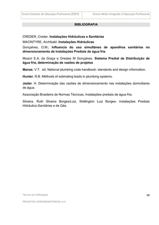 Escola Estadual de Educação Profissional [EEEP] Ensino Médio Integrado à Educação Profissional
Técnico em Edificações
PROJETOS HIDROSSANITÁRIOS I e II
98
BIBLIOGRAFIA
CREDER, Creder. Instalações Hidráulicas e Sanitárias
MACINTYRE, Archibald. Instalações Hidráulicas
Gonçalves, O,M.; Influencia do uso simultâneo de aparelhos sanitários no
dimensionamento de Instalações Prediais de água fria
Moacir E.A. da Graça e Orestes M Gonçalves. Sistema Predial de Distribuição de
água fria, determinação de vazões de projetos
Manas, V.T. ed. National plumbing code handbook: standards and design information.
Hunter, R.B. Méthods of estimating loads in plumbing systems.
Jezler. H. Determinação das vazões de dimensionamento nas instalações domiciliares
de água.
Associação Brasileira de Normas Técnicas, Instalações prediais de água fria.
Silveira, Ruth Silveira Borges/Luiz, Wellington Luiz Borges- Instalações Prediais
Hidráulico-Sanitárias e de Gás.
 