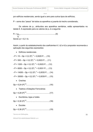 Escola Estadual de Educação Profissional [EEEP] Ensino Médio Integrado à Educação Profissional
Técnico em Edificações
PROJETOS HIDROSSANITÁRIOS I e II
11
1 = 1
por edifícios residenciais, sendo igual a zero para outros tipos de edifícios;
P – soma dos “pesos” de todos os aparelhos a jusante do trecho considerado;
Os valores de p1, atribuídos aos aparelhos sanitários, estão apresentados na
tabela 6. A expressão para os valores de p1 é a seguinte:
P1 = q1 .....................................................................(9)
qr
Sendo qr = 0,2 l/s
Assim, a partir do estabelecimento dos coeficientes k1, k2 e k3,o propositor recomenda a
aplicação das seguintes expressões:
• Edifícios residenciais
- P = 10 – Qp = 0,2 (P) ½
+ 0,0020 P..... (10)
- P = 500 – Qp = 0,2 (P) ½
+ 0,0023 P..... (11)
- P = 1200 – Qp = 0,2 (P) ½
+ 0,0025 P..... (12)
- P = 6000 – Qp = 0,2 (P) ½
+ 0,0031 P..... (13)
- P = 14000 – Qp = 0,2 (P) ½
+ 0,0035 P..... (14)
- P = 30000 – Qp = 0,2 (P) ½
+ 0,0039 P..... (15)
• Creches
Qp = 0,24 (P)1/2
.............................................(16)
• Teatros e Estações Ferroviárias
Qp = 0,28 (P)1/2
.............................................(17)
• Escritórios, lojas e hotéis
Qp = 0,30 (P)1/2
.............................................(18)
• Escolas
Qp = 0,36 (P)1/2
.............................................(19)
 