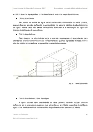 Escola Estadual de Educação Profissional [EEEP] Ensino Médio Integrado à Educação Profissional
Técnico em Edificações
PROJETOS HIDROSSANITÁRIOS I e II
21
A distribuição de água potável poderá ser feita através dos seguintes sistemas
• Distribuição Direta
Os pontos de saída de água serão alimentados diretamente da rede pública,
quando houver pressão suficiente e continuidade no sistema público de abastecimento
de água. Neste caso não existe reservatório domiciliar e a distribuição da água no
interior da edificação é ascendente.
• Distribuição Indireta
Este sistema de distribuição exige o uso de reservatório d acumulação para
atender as eventuais interrupções de fornecimento ou quando a pressão da rede pública
não for suficiente para elevar a água até o reservatório superior.
Fig. 1 – Distribuição Direta
• Distribuição Indireta, Sem Recalque
A água potável vem diretamente da rede publica, quando houver pressão
suficiente até o reservatório superior, que alimenta por gravidade os pontos de saída da
água. Este reservatório fica situado acima do pavimento mais elevado do prédio.
 