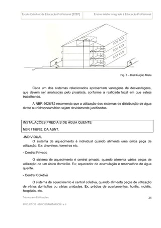 Escola Estadual de Educação Profissional [EEEP] Ensino Médio Integrado à Educação Profissional
Técnico em Edificações
PROJETOS HIDROSSANITÁRIOS I e II
24
Fig. 5 – Distribuição Mista
Cada um dos sistemas relacionados apresentam vantagens de desvantagens,
que devem ser analisadas pelo projetista, conforme a realidade local em que esteja
trabalhando.
A NBR 5626/82 recomenda que a utilização dos sistemas de distribuição de água
direto ou hidropneumático sejam devidamente justificados.
INSTALAÇÕES PREDIAIS DE ÁGUA QUENTE
NBR 7198/82, DA ABNT.
-INDIVIDUAL
O sistema de aquecimento é individual quando alimenta uma única peça de
utilização. Ex: chuveiros, torneiras etc.
- Central Privado
O sistema de aquecimento é central privado, quando alimenta várias peças de
utilização de um único domicílio. Ex; aquecedor de acumulação e reservatório de água
quente.
- Central Coletivo
O sistema de aquecimento é central coletiva, quando alimenta peças de utilização
de vários domicílios ou várias unidades. Ex; prédios de apartamentos, hotéis, motéis,
hospitais, etc.
 